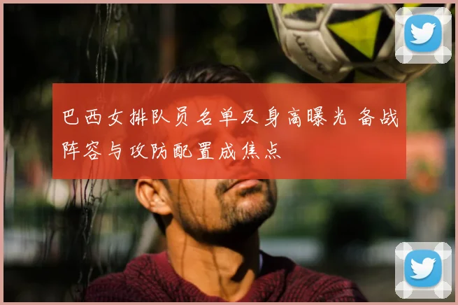 巴西女排队员名单及身高曝光 备战阵容与攻防配置成焦点