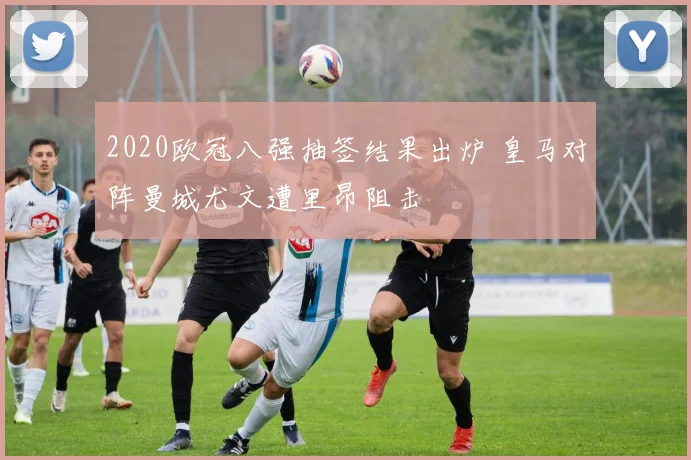 2020欧冠八强抽签结果出炉 皇马对阵曼城尤文遭里昂阻击