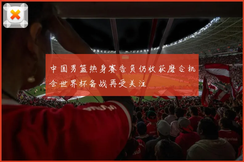 中国男篮热身赛告负仍收获磨合机会世界杯备战再受关注
