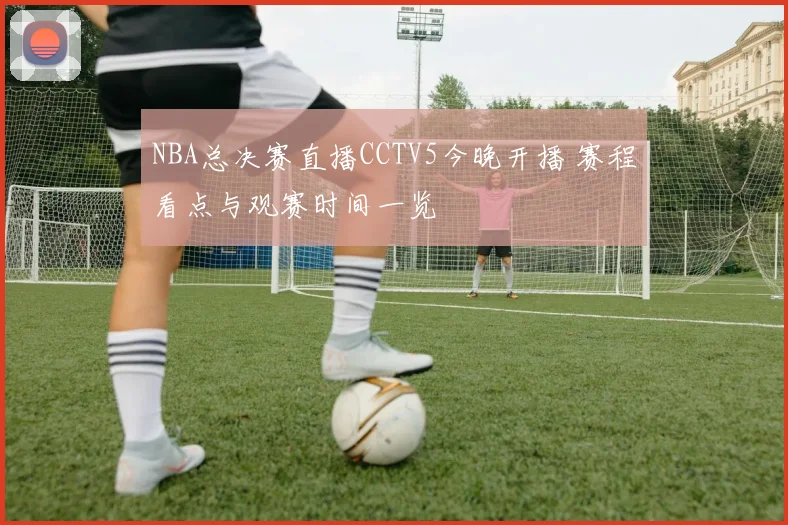 NBA总决赛直播CCTV5今晚开播 赛程看点与观赛时间一览