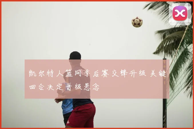 凯尔特人篮网季后赛交锋升级 关键回合决定晋级悬念