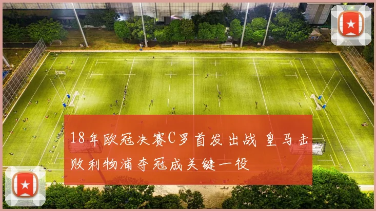 18年欧冠决赛C罗首发出战 皇马击败利物浦夺冠成关键一役