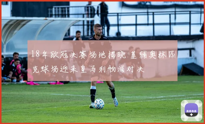 18年欧冠决赛场地揭晓 基辅奥林匹克球场迎来皇马利物浦对决