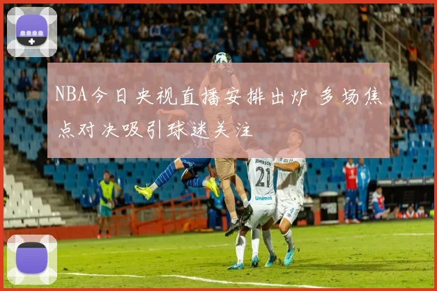 NBA今日央视直播安排出炉 多场焦点对决吸引球迷关注