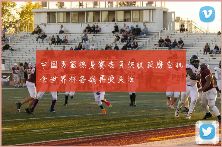 中国男篮热身赛告负仍收获磨合机会世界杯备战再受关注