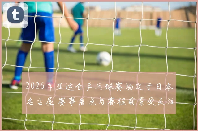 2026年亚运会乒乓球赛场定于日本名古屋 赛事看点与赛程前景受关注