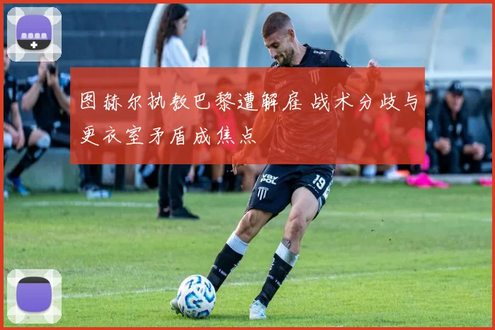 图赫尔执教巴黎遭解雇 战术分歧与更衣室矛盾成焦点