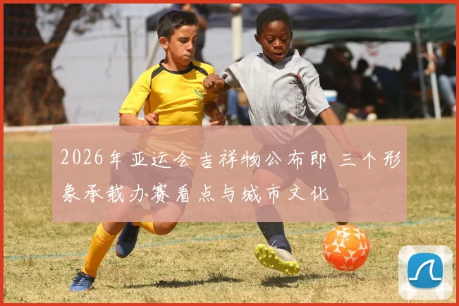 2026年亚运会吉祥物公布即 三个形象承载办赛看点与城市文化