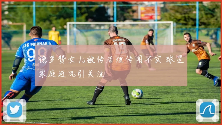 德罗赞女儿被传活埋传闻不实 球星家庭近况引关注