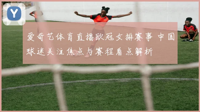 爱奇艺体育直播欧冠女排赛事 中国球迷关注焦点与赛程看点解析