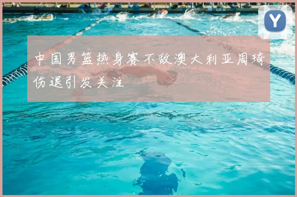 中国男篮热身赛不敌澳大利亚周琦伤退引发关注