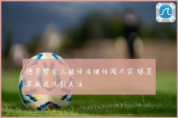 德罗赞女儿被传活埋传闻不实 球星家庭近况引关注