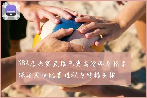 NBA总决赛直播免费高清观看指南 球迷关注比赛进程与转播安排