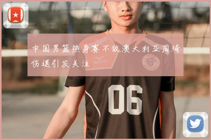 中国男篮热身赛不敌澳大利亚周琦伤退引发关注