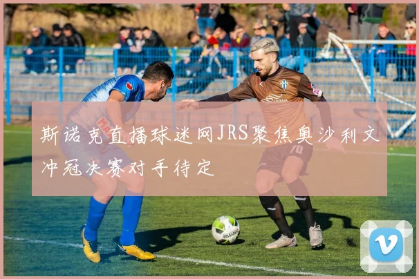 斯诺克直播球迷网JRS聚焦奥沙利文冲冠决赛对手待定