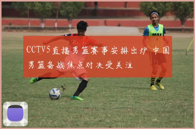 CCTV5直播男篮赛事安排出炉 中国男篮备战焦点对决受关注