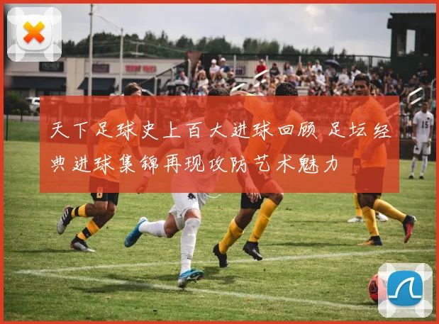 天下足球史上百大进球回顾 足坛经典进球集锦再现攻防艺术魅力