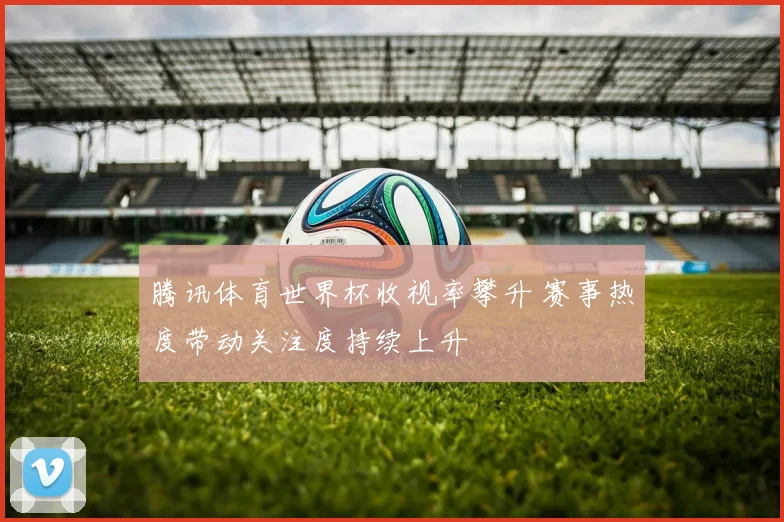 腾讯体育世界杯收视率攀升 赛事热度带动关注度持续上升