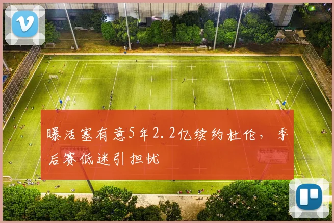 曝活塞有意5年2.2亿续约杜伦,季后赛低迷引担忧