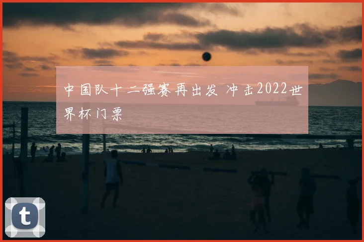 中国队十二强赛再出发 冲击2022世界杯门票