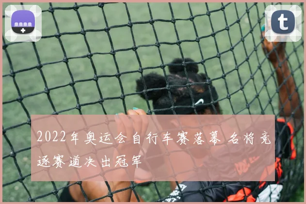 2022年奥运会自行车赛落幕 名将竞逐赛道决出冠军