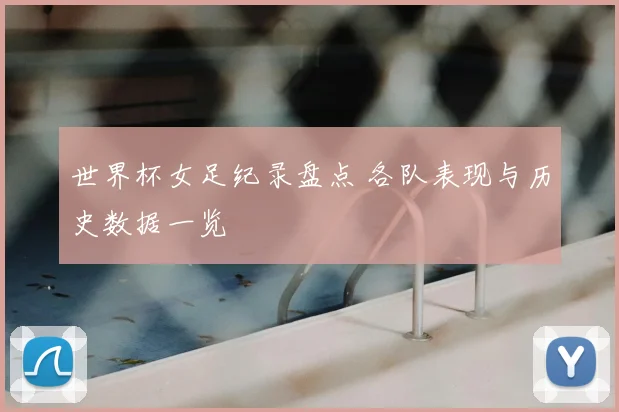 世界杯女足纪录盘点 各队表现与历史数据一览