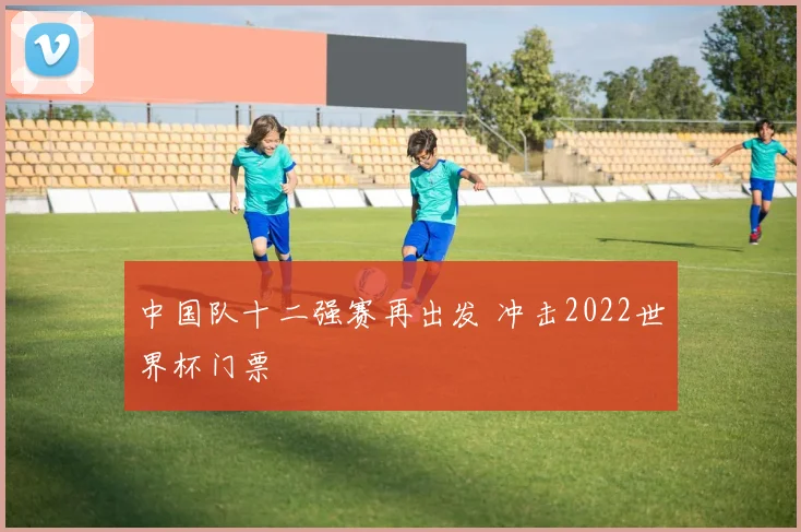 中国队十二强赛再出发 冲击2022世界杯门票