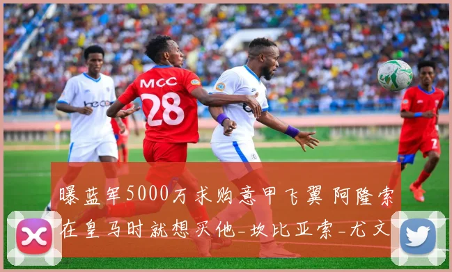 曝蓝军5000万求购意甲飞翼 阿隆索在皇马时就想买他_坎比亚索_尤文边_切尔西